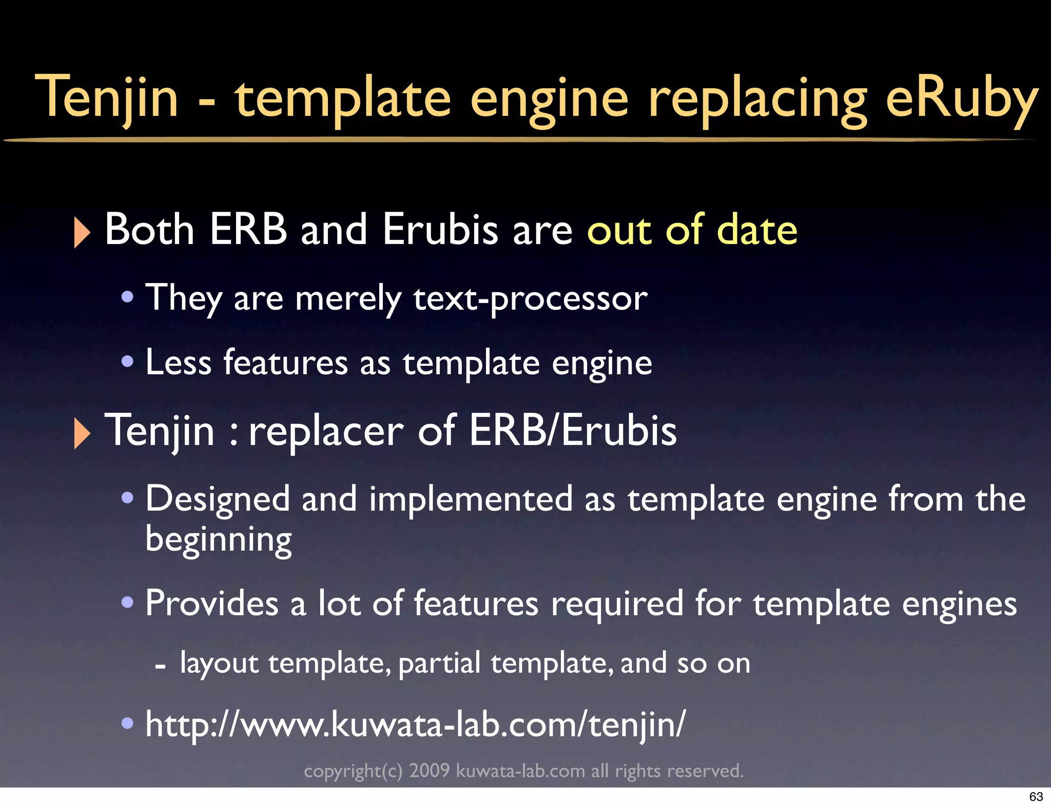 Tenjin - template engine replacing eRuby

 ‣ Both ERB and Erubis are out of date
    • They are merely text-processor
    • Less features as template engine
 ‣ Tenjin : replacer of ERB/Erubis
    • Designed and implemented as template engine from the
     beginning
    • Provides a lot of features required for template engines
      - layout template, partial template, and so on
    • http://www.kuwata-lab.com/tenjin/
                 copyright(c) 2009 kuwata-lab.com all rights reserved.
                                                                         63
 