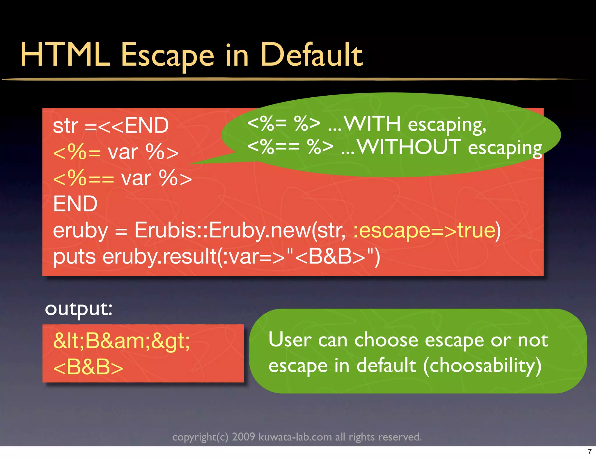 HTML Escape in Default
  str =<<END           <%= %> ... WITH escaping,
  <%= var %>           <%== %> ... WITHOUT escaping
  <%== var %>
  END
  eruby = Erubis::Eruby.new(str, :escape=>true)
  puts eruby.result(:var=>"<B&B>")

 output:
  <B&am;>                  User can choose escape or not
  <B&B>                          escape in default (choosability)


             copyright(c) 2009 kuwata-lab.com all rights reserved.
                                                                     7
 