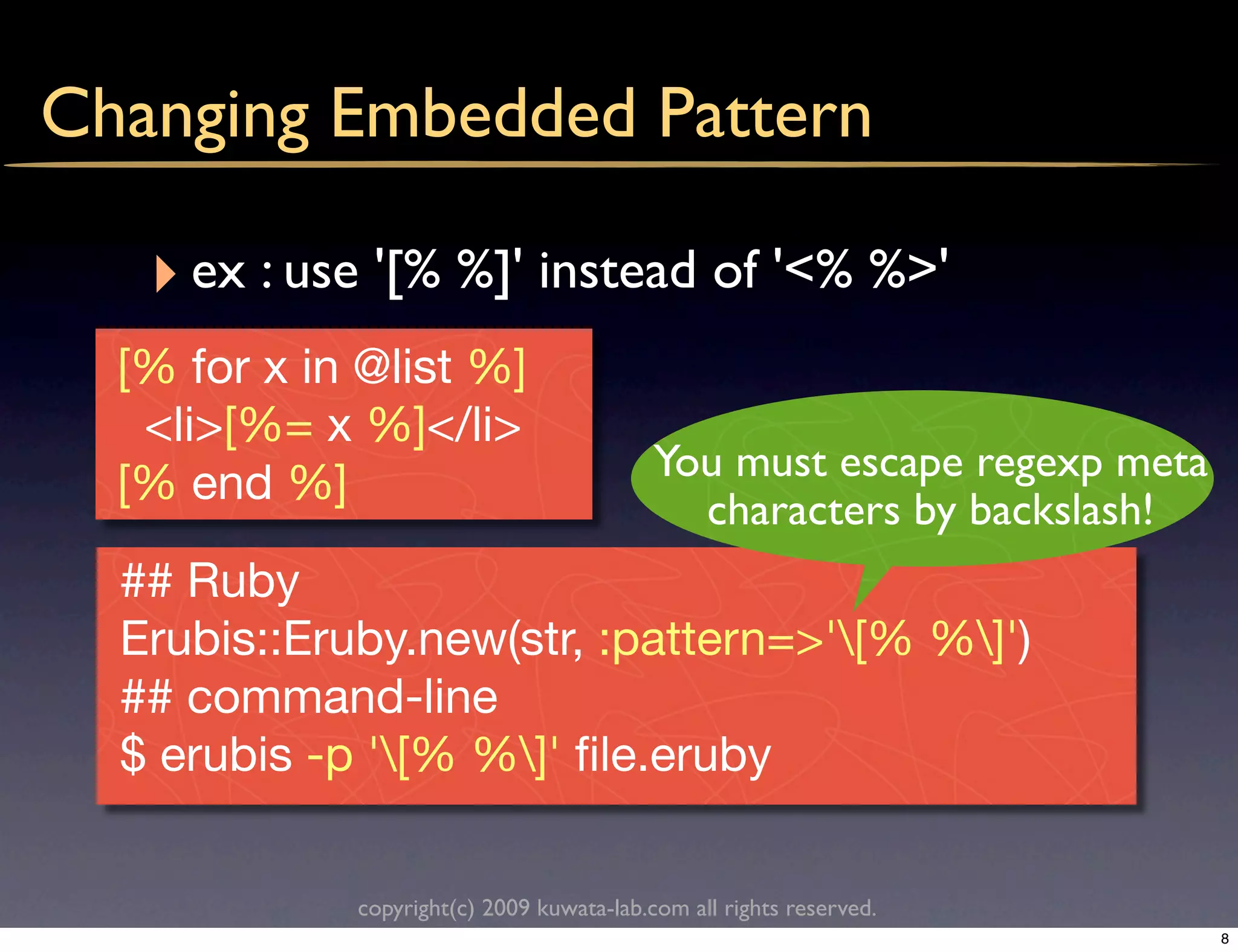 Changing Embedded Pattern

   ‣ ex : use '[% %]' instead of '<% %>'
  [% for x in @list %]
   <li>[%= x %]</li>
                                           You must escape regexp meta
  [% end %]
                                             characters by backslash!
  ## Ruby
  Erubis::Eruby.new(str, :pattern=>'[% %]')
  ## command-line
  $ erubis -p '[% %]' ﬁle.eruby

             copyright(c) 2009 kuwata-lab.com all rights reserved.
                                                                         8
 