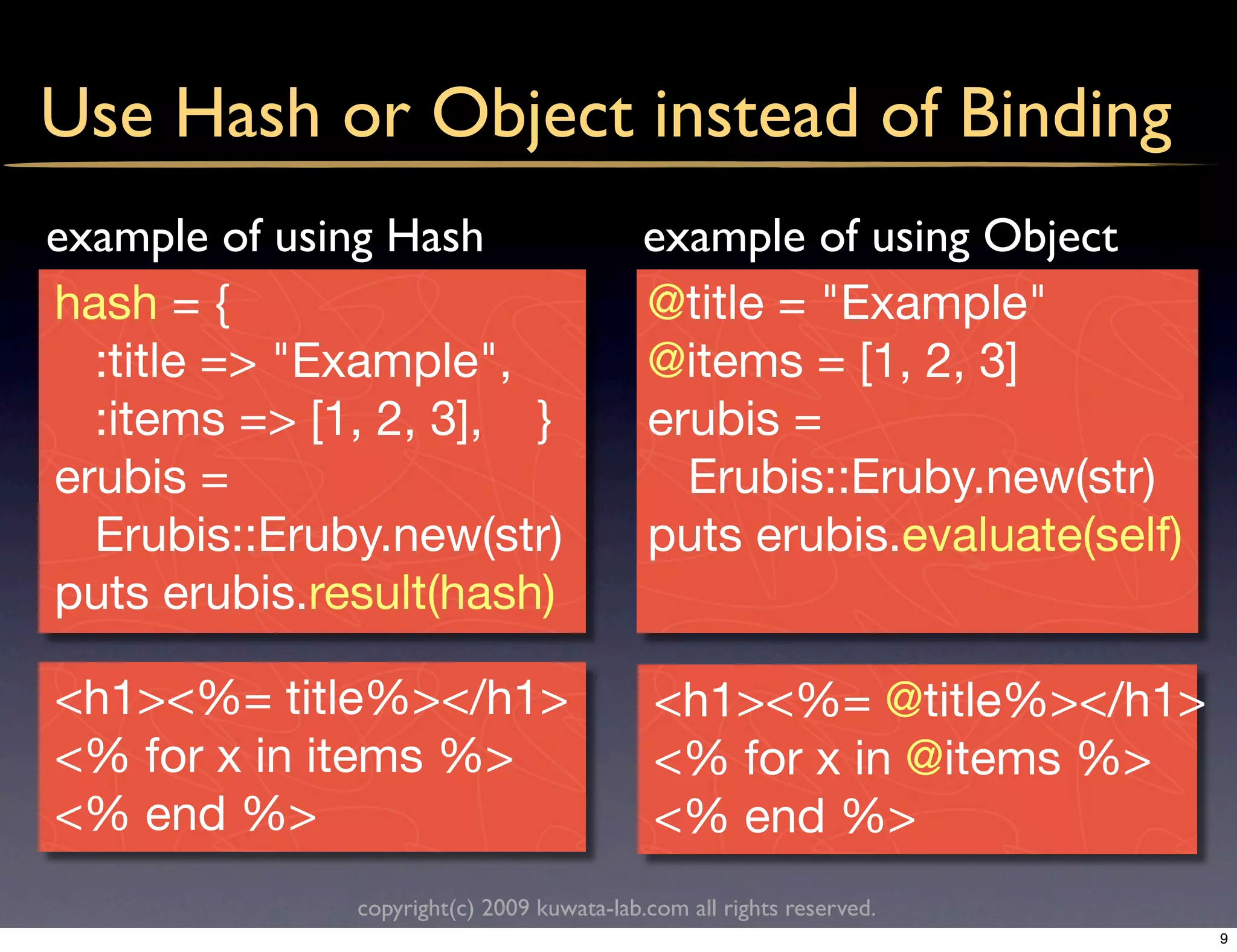 Use Hash or Object instead of Binding
example of using Hash                      example of using Object
hash = {                                   @title = "Example"
  :title => "Example",                     @items = [1, 2, 3]
  :items => [1, 2, 3], }                   erubis =
erubis =                                     Erubis::Eruby.new(str)
  Erubis::Eruby.new(str)                   puts erubis.evaluate(self)
puts erubis.result(hash)

<h1><%= title%></h1>                        <h1><%= @title%></h1>
<% for x in items %>                        <% for x in @items %>
<% end %>                                   <% end %>
              copyright(c) 2009 kuwata-lab.com all rights reserved.
                                                                        9
 