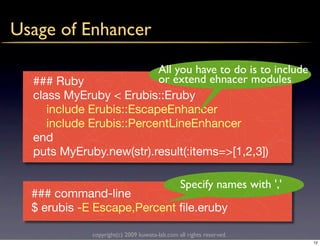 Usage of Enhancer

                          All you have to do is to include
  ### Ruby                or extend ehnacer modules
  class MyEruby < Erubis::Eruby
     include Erubis::EscapeEnhancer
     include Erubis::PercentLineEnhancer
  end
  puts MyEruby.new(str).result(:items=>[1,2,3])

                                                Specify names with ','
  ### command-line
  $ erubis -E Escape,Percent ﬁle.eruby

              copyright(c) 2009 kuwata-lab.com all rights reserved.
                                                                         12
 