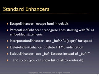 Standard Enhancers

 ‣ EscapeEnhancer : escape html in default
 ‣ PercentLineEnhancer : recognize lines starting with '%' as
   embedded statements
 ‣ InterporationEnhancer : use _buf<<"#{expr}" for speed
 ‣ DeleteIndentEnhancer : delete HTML indentation
 ‣ StdoutEnhancer : use _buf=$stdout instead of _buf=""
 ‣ ... and so on (you can show list of all by erubis -h)

                copyright(c) 2009 kuwata-lab.com all rights reserved.
                                                                        13
 