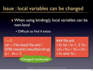 Issue : local variables can be changed

   ‣ When using binding(), local variables can be
     non-local
      • Difﬁcult to ﬁnd if exists

i=0                                                   ### ﬁle.erb
str = File.read('ﬁle.erb')                            <% for i in 1..3 %>
ERB.new(str).result(binding)                          <li><%= i %></li>
p i #=> 3                                             <% end %>
          Changed insidiously!

              copyright(c) 2009 kuwata-lab.com all rights reserved.
                                                                            20
 