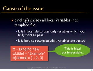 Cause of the issue

   ‣ binding() passes all local variables into
     template ﬁle
     • It is impossible to pass only variables which you
       truly want to pass
     • It is hard to recognize what variables are passed

    b = Bingind.new                                           This is ideal
    b[:title] = "Example"                                   but impossible...
    b[:items] = [1, 2, 3]

             copyright(c) 2009 kuwata-lab.com all rights reserved.
                                                                                21
 
