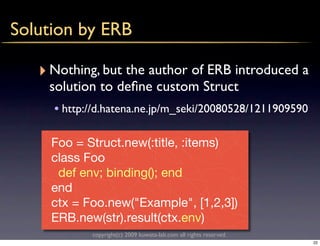 Solution by ERB

   ‣ Nothing, but the author of ERB introduced a
    solution to deﬁne custom Struct
     • http://d.hatena.ne.jp/m_seki/20080528/1211909590

     Foo = Struct.new(:title, :items)
     class Foo
      def env; binding(); end
     end
     ctx = Foo.new("Example", [1,2,3])
     ERB.new(str).result(ctx.env)
            copyright(c) 2009 kuwata-lab.com all rights reserved.
                                                                    22
 