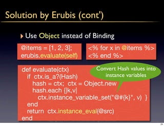 Solution by Erubis (cont')

   ‣ Use Object instead of Binding
    @items = [1, 2, 3];                 <% for x in @items %>
    erubis.evaluate(self)               <% end %>

    def evaluate(ctx)                              Convert Hash values into
      if ctx.is_a?(Hash)                                   instance variables
         hash = ctx; ctx = Object.new
         hash.each {|k,v|
           ctx.instance_variable_set("@#{k}", v) }
      end
      return ctx.instance_eval(@src)
    end       copyright(c) 2009 kuwata-lab.com all rights reserved.
                                                                                24
 