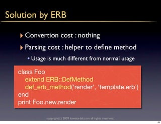 Solution by ERB

   ‣ Convertion cost : nothing
   ‣ Parsing cost : helper to deﬁne method
      • Usage is much different from normal usage
   class Foo
      extend ERB::DefMethod
      def_erb_method('render', 'template.erb')
   end
   print Foo.new.render

             copyright(c) 2009 kuwata-lab.com all rights reserved.
                                                                     26
 