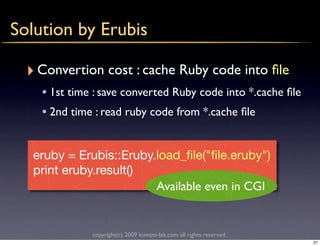 Solution by Erubis

  ‣ Convertion cost : cache Ruby code into ﬁle
    • 1st time : save converted Ruby code into *.cache ﬁle
    • 2nd time : read ruby code from *.cache ﬁle


   eruby = Erubis::Eruby.load_ﬁle("ﬁle.eruby")
   print eruby.result()
                         Available even in CGI


              copyright(c) 2009 kuwata-lab.com all rights reserved.
                                                                      27
 
