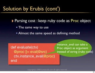 Solution by Erubis (cont')

   ‣ Parsing cost : keep ruby code as Proc object
      • The same way to use
      • Almost the same speed as deﬁning method

                                                    instance_eval can take a
   def evaluate(ctx)                                Proc object as argument
     @proc ||= eval(@src)                           instead of string (ruby code)
     ctx.instance_eval(@proc)
   end

             copyright(c) 2009 kuwata-lab.com all rights reserved.
                                                                                28
 
