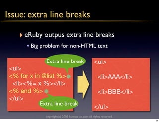 Issue: extra line breaks

    ‣ eRuby outpus extra line breaks
       • Big problem for non-HTML text

               Extra line break                      <ul>
 <ul>
 <% for x in @list %>                                   <li>AAA</li>
  <li><%= x %></li>
 <% end %>                                              <li>BBB</li>
 </ul>
            Extra line break
                                                     </ul>
               copyright(c) 2009 kuwata-lab.com all rights reserved.
                                                                       29
 