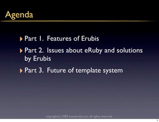 Agenda

  ‣ Part 1.   Features of Erubis
  ‣ Part 2.Issues about eRuby and solutions
    by Erubis
  ‣ Part 3.   Future of template system




              copyright(c) 2009 kuwata-lab.com all rights reserved.
                                                                      3
 