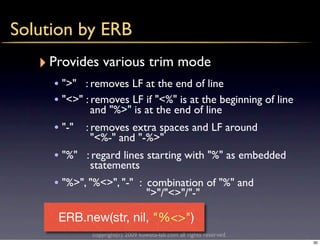 Solution by ERB
   ‣ Provides various trim mode
     • ">" : removes LF at the end of line
     • "<>" : removes LF if "<%" is at the beginning of line
             and "%>" is at the end of line
     • "-" : removes extra spaces and LF around
             "<%-" and "-%>"
     • "%" : regard lines starting with "%" as embedded
             statements
     • "%>", "%<>", "-" : combination of "%" and
                                  ">"/"<>"/"-"

      ERB.new(str, nil, "%<>")
             copyright(c) 2009 kuwata-lab.com all rights reserved.
                                                                     30
 