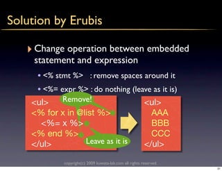Solution by Erubis

   ‣ Change operation between embedded
     statement and expression
     • <% stmt %> : remove spaces around it
     • <%= expr %> : do nothing (leave as it is)
    <ul>     Remove!                                      <ul>
    <% for x in @list %>                                    AAA
      <%= x %>                                              BBB
    <% end %>                                               CCC
    </ul>         Leave as it is                          </ul>

             copyright(c) 2009 kuwata-lab.com all rights reserved.
                                                                     31
 