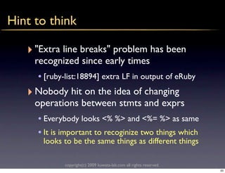 Hint to think

   ‣ "Extra line breaks" problem has been
     recognized since early times
      • [ruby-list:18894] extra LF in output of eRuby
   ‣ Nobody hit on the idea of changing
     operations between stmts and exprs
      • Everybody looks <% %> and <%= %> as same
      • It is important to recoginize two things which
       looks to be the same things as different things

              copyright(c) 2009 kuwata-lab.com all rights reserved.
                                                                      33
 