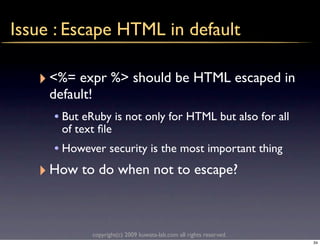 Issue : Escape HTML in default

   ‣ <%= expr %> should be HTML escaped in
     default!
      • But eRuby is not only for HTML but also for all
       of text ﬁle
     • However security is the most important thing
   ‣ How to do when not to escape?


                copyright(c) 2009 kuwata-lab.com all rights reserved.
                                                                        34
 