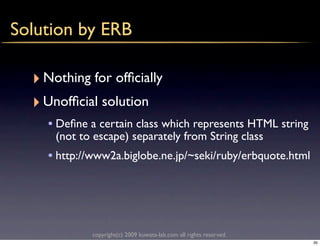 Solution by ERB

  ‣ Nothing for ofﬁcially
  ‣ Unofﬁcial solution
    • Deﬁne a certain class which represents HTML string
      (not to escape) separately from String class
    • http://www2a.biglobe.ne.jp/~seki/ruby/erbquote.html




             copyright(c) 2009 kuwata-lab.com all rights reserved.
                                                                     35
 