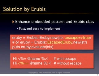 Solution by Erubis

   ‣ Enhance embedded pattern and Erubis class
     • Fast, and easy to implement

   eruby = Erubis::Eruby.new(str, :escape=>true)
   # or eruby = Erubis::EscapedEruby.new(str)
   puts eruby.evaluate(ctx)


    Hi <%= @name %>! # with escape
    Hi <%== @name %>! # without escape

            copyright(c) 2009 kuwata-lab.com all rights reserved.
                                                                    36
 