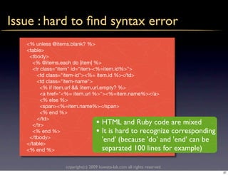 Issue : hard to ﬁnd syntax error
   <% unless @items.blank? %>
   <table>
    <tbody>
      <% @items.each do |item| %>
      <tr class="item" id="item-<%=item.id%>">
        <td class="item-id"><%= item.id %></td>
        <td class="item-name">
          <% if item.url && !item.url.empty? %>
          <a href="<%= item.url %>"><%=item.name%></a>
          <% else %>
          <span><%=item.name%></span>
          <% end %>
        </td>
      </tr>                       •    HTML and Ruby code are mixed
      <% end %>                   •    It is hard to recognize corresponding
    </tbody>
   </table>
                                       'end' (because 'do' and 'end' can be
   <% end %>                           separated 100 lines for example)

                  copyright(c) 2009 kuwata-lab.com all rights reserved.
                                                                               37
 