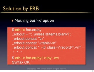 Solution by ERB

   ‣ Nothing but '-x' option
   $ erb -x foo.eruby
   _erbout = ''; unless @items.blank? ;
   _erbout.concat "n"
   _erbout.concat "<table>n"
   _erbout.concat " <tr class="record">n"

   $ erb -x foo.eruby | ruby -wc
   Syntax OK
            copyright(c) 2009 kuwata-lab.com all rights reserved.
                                                                    38
 