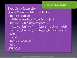 -x : show Ruby script
$ erubis -x foo.eruby
_buf = ''; unless @items.blank?
 _buf << '<table>
'; @items.each_with_index do|x, i|
 _buf << ' <tr class="record">
    <td>'; _buf << ( i +1 ).to_s; _buf << '</td>
    <td>'; _buf << (h x ).to_s; _buf << '</td>
  </tr>
'; end
 _buf << '</table>
'; end
_buf.to_s

           copyright(c) 2009 kuwata-lab.com all rights reserved.
                                                                    41
 