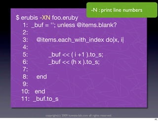 -N : print line numbers
$ erubis -XN foo.eruby
   1: _buf = ''; unless @items.blank?
   2:
   3: @items.each_with_index do|x, i|
   4:
   5:       _buf << ( i +1 ).to_s;
   6:       _buf << (h x ).to_s;
   7:
   8: end
   9:
  10: end
  11: _buf.to_s

          copyright(c) 2009 kuwata-lab.com all rights reserved.
                                                                        43
 