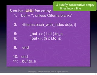 -U : uniﬁy consecutive empty
                                                 lines into a line
$ erubis -XNU foo.eruby
   1: _buf = ''; unless @items.blank?

  3:   @items.each_with_index do|x, i|

  5:         _buf << ( i +1 ).to_s;
  6:         _buf << (h x ).to_s;

  8:   end

 10: end
 11: _buf.to_s

          copyright(c) 2009 kuwata-lab.com all rights reserved.
                                                                           44
 