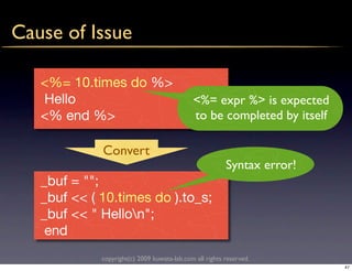 Cause of Issue

   <%= 10.times do %>
   Hello                                     <%= expr %> is expected
   <% end %>                                 to be completed by itself

             Convert
                                                         Syntax error!
   _buf = "";
   _buf << ( 10.times do ).to_s;
   _buf << " Hellon";
    end
             copyright(c) 2009 kuwata-lab.com all rights reserved.
                                                                         47
 
