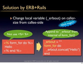 Solution by ERB+Rails

   ‣ Change local variable (_erbout) on caller-
     size from callee-side                                                    agic!!
                                                                     b lack m

                                             Append to '_erbout' from
  Not use <%= %>                              internal of form_for()

<% form_for do %>                          _erbout = ""
Hello                                      form_for do
<% end %>                                   _erbout.concat("Hello")
                                           end

             copyright(c) 2009 kuwata-lab.com all rights reserved.
                                                                                       48
 