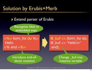 Solution by Erubis+Merb

   ‣ Extend parser of Erubis
     Recognize blok in
      embedded expr

<%= form_for do %>                           @_buf << (form_for do;
Hello                                        @_buf << "Hellon"
<% end =%>                                   end);

    Introduce end-of-                                    Change _buf into
      block notation                                     instance variable
             copyright(c) 2009 kuwata-lab.com all rights reserved.
                                                                             49
 