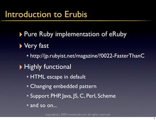 Introduction to Erubis

   ‣ Pure Ruby implementation of eRuby
   ‣ Very fast
     • http://jp.rubyist.net/magazine/?0022-FasterThanC
   ‣ Highly functional
     • HTML escape in default
     • Changing embedded pattern
     • Support PHP, Java, JS, C, Perl, Scheme
     • and so on...
             copyright(c) 2009 kuwata-lab.com all rights reserved.
                                                                     5
 
