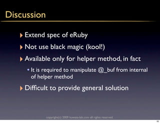 Discussion

   ‣ Extend spec of eRuby
   ‣ Not use black magic (kool!)
   ‣ Available only for helper method, in fact
     • It is required to manipulate @_buf from internal
       of helper method

   ‣ Difﬁcult to provide general solution

             copyright(c) 2009 kuwata-lab.com all rights reserved.
                                                                     50
 