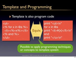 Template and Programming

    ‣ Template is also program code
<ul>                                            print "<ul>n"
<% for x in @a %>                               for x in @a
 <li><%=x%></li>             Equiv.             print "<li>#{x}</li>n"
<% end %>                                       end
</ul>                                           print "</u>n"


           Possible to apply programming techniques
           or concepts to template system
            copyright(c) 2009 kuwata-lab.com all rights reserved.
                                                                          53
 