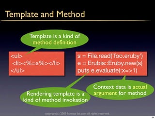 Template and Method

      Template is a kind of
       method deﬁnition

 <ul>                                 s = File.read('foo.eruby')
 <li><%=x%></li>                      e = Erubis::Eruby.new(s)
 </ul>                                puts e.evaluate(:x=>1)

                                                   Context data is actual
     Rendering template is a                       argument for method
    kind of method invokation

            copyright(c) 2009 kuwata-lab.com all rights reserved.
                                                                            54
 