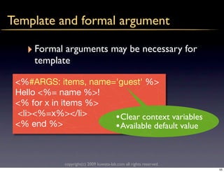 Template and formal argument

   ‣ Formal arguments may be necessary for
     template

 <%#ARGS: items, name='guest' %>
 Hello <%= name %>!
 <% for x in items %>
 <li><%=x%></li>      • Clear context variables
 <% end %>            • Available default value


             copyright(c) 2009 kuwata-lab.com all rights reserved.
                                                                     55
 