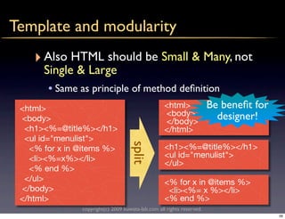 Template and modularity
    ‣ Also HTML should be Small & Many, not
      Single & Large
       • Same as principle of method deﬁnition
 <html>                                            <html>              Be beneﬁt for
                                                   <body>                designer!
 <body>                                            </body>
  <h1><%=@title%></h1>                             </html>
  <ul id="menulist">
                                    split
   <% for x in @items %>                           <h1><%=@title%></h1>
   <li><%=x%></li>                                 <ul id="menulist">
                                                   </ul>
   <% end %>
  </ul>                                            <% for x in @items %>
 </body>                                            <li><%= x %></li>
 </html>                                           <% end %>
               copyright(c) 2009 kuwata-lab.com all rights reserved.
                                                                                       56
 