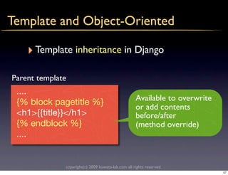 Template and Object-Oriented

    ‣ Template inheritance in Django
Parent template
 ....
                                                    Available to overwrite
 {% block pagetitle %}
                                                    or add contents
 <h1>{{title}}</h1>                                 before/after
 {% endblock %}                                     (method override)
 ....


              copyright(c) 2009 kuwata-lab.com all rights reserved.
                                                                             57
 
