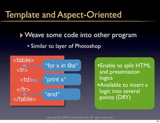 Template and Aspect-Oriented

   ‣ Weave some code into other program
     • Similar to layer of Photoshop
 <table>
            "for x in @a"                            •Enable to split HTML
  <tr>                                                and presentation
   <td>     "print x"                                 logics
                                                     •Available to insert a
  </tr>                                               logic into several
            "end"                                     points (DRY)
 </table>

             copyright(c) 2009 kuwata-lab.com all rights reserved.
                                                                              58
 