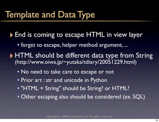 Template and Data Type

 ‣ End is coming to escape HTML in view layer
   • forget to escape, helper method argument, ...
 ‣ HTML should be different data type from String
  (http://www.oiwa.jp/~yutaka/tdiary/20051229.html)
   • No need to take care to escape or not
   • Prior art : str and unicode in Python
   • "HTML + String" should be String? or HTML?
   • Other escaping also should be considered (ex. SQL)

              copyright(c) 2009 kuwata-lab.com all rights reserved.
                                                                      59
 