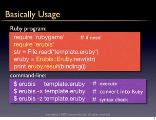 Basically Usage
 Ruby program:
  require 'rubygems'        # if need
  require 'erubis'
  str = File.read('template.eruby')
  eruby = Erubis::Eruby.new(str)
  print eruby.result(binding())
 command-line:
  $ erubis template.eruby # execute
  $ erubis -x template.eruby # convert into Ruby
  $ erubis -z template.eruby # syntax check

             copyright(c) 2009 kuwata-lab.com all rights reserved.
                                                                     6
 