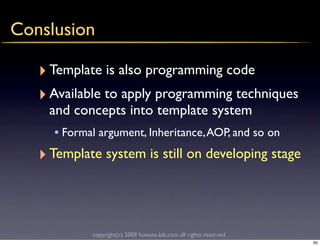 Conslusion

   ‣ Template is also programming code
   ‣ Available to apply programming techniques
     and concepts into template system
      • Formal argument, Inheritance, AOP, and so on
   ‣ Template system is still on developing stage



             copyright(c) 2009 kuwata-lab.com all rights reserved.
                                                                     60
 