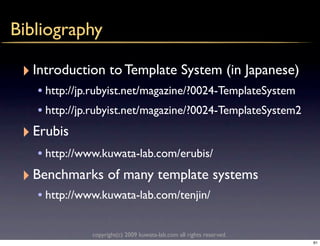Bibliography

 ‣ Introduction to Template System (in Japanese)
    • http://jp.rubyist.net/magazine/?0024-TemplateSystem
    • http://jp.rubyist.net/magazine/?0024-TemplateSystem2
 ‣ Erubis
    • http://www.kuwata-lab.com/erubis/
 ‣ Benchmarks of many template systems
    • http://www.kuwata-lab.com/tenjin/

               copyright(c) 2009 kuwata-lab.com all rights reserved.
                                                                       61
 