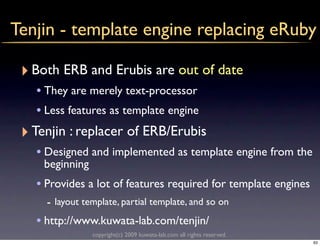 Tenjin - template engine replacing eRuby

 ‣ Both ERB and Erubis are out of date
    • They are merely text-processor
    • Less features as template engine
 ‣ Tenjin : replacer of ERB/Erubis
    • Designed and implemented as template engine from the
     beginning
    • Provides a lot of features required for template engines
      - layout template, partial template, and so on
    • http://www.kuwata-lab.com/tenjin/
                 copyright(c) 2009 kuwata-lab.com all rights reserved.
                                                                         63
 