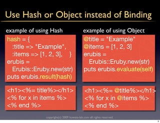 Use Hash or Object instead of Binding
example of using Hash                      example of using Object
hash = {                                   @title = "Example"
  :title => "Example",                     @items = [1, 2, 3]
  :items => [1, 2, 3], }                   erubis =
erubis =                                     Erubis::Eruby.new(str)
  Erubis::Eruby.new(str)                   puts erubis.evaluate(self)
puts erubis.result(hash)

<h1><%= title%></h1>                        <h1><%= @title%></h1>
<% for x in items %>                        <% for x in @items %>
<% end %>                                   <% end %>
              copyright(c) 2009 kuwata-lab.com all rights reserved.
                                                                        9
 