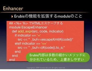 Enhancer
   ‣ Erubis                                             module
   ## <%= %> HTML
   module EscapeEnhancer
     def add_expr(src, code, indicator)
       if indicator == '='
          src << " _buf<<escapeXml(#{code})"
       elsif indicator == '=='
          src << " _buf<<(#{code}).to_s;"
       end
     end          Erubis
   end

              copyright(c) 2009 kuwata-lab.com all rights reserved.
                                                                      10
 