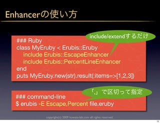 Enhancer

                                               include/extend
  ### Ruby
  class MyEruby < Erubis::Eruby
     include Erubis::EscapeEnhancer
     include Erubis::PercentLineEnhancer
  end
  puts MyEruby.new(str).result(:items=>[1,2,3])

                                                  ,
  ### command-line
  $ erubis -E Escape,Percent ﬁle.eruby

             copyright(c) 2009 kuwata-lab.com all rights reserved.
                                                                     12
 