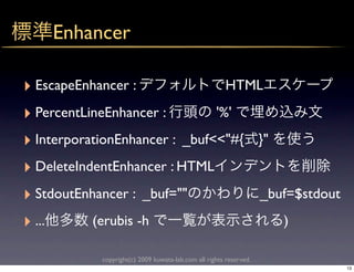 Enhancer

‣ EscapeEnhancer :               HTML

‣ PercentLineEnhancer :        '%'

‣ InterporationEnhancer : _buf<<"#{ }"
‣ DeleteIndentEnhancer : HTML
‣ StdoutEnhancer : _buf=""           _buf=$stdout

‣ ...      (erubis -h                   )

            copyright(c) 2009 kuwata-lab.com all rights reserved.
                                                                    13
 