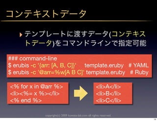 ‣                                                            (
                  )

### command-line
$ erubis -c '{arr: [A, B, C]}' template.eruby # YAML
$ erubis -c '@arr=%w[A B C]' template.eruby # Ruby

<% for x in @arr %>                                  <li>A</li>
<li><%= x %></li>                                    <li>B</li>
<% end %>                                            <li>C</li>

             copyright(c) 2009 kuwata-lab.com all rights reserved.
                                                                     14
 