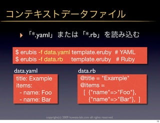 ‣    *.yaml                              *.rb

$ erubis -f data.yaml template.eruby # YAML
$ erubis -f data.rb template.eruby # Ruby
data.yaml                            data.rb
 title: Example                       @title = "Example"
 items:                               @items =
   - name: Foo                         [ {"name"=>"Foo"},
   - name: Bar                           {"name"=>"Bar"}, ]

            copyright(c) 2009 kuwata-lab.com all rights reserved.
                                                                    15
 