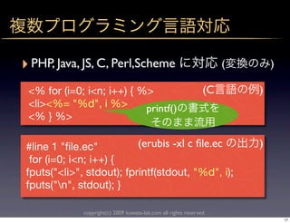 ‣ PHP, Java, JS, C, Perl,Scheme                                      (       )

 <% for (i=0; i<n; i++) { %>                                    (C       )
 <li><%= "%d", i %>        printf()
 <% } %>

#line 1 "ﬁle.ec"          (erubis -xl c ﬁle.ec                           )
 for (i=0; i<n; i++) {
fputs("<li>", stdout); fprintf(stdout, "%d", i);
fputs("n", stdout); }

             copyright(c) 2009 kuwata-lab.com all rights reserved.
                                                                                 17
 