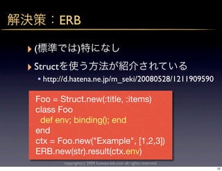 ERB

‣(                )
‣ Struct
  • http://d.hatena.ne.jp/m_seki/20080528/1211909590

  Foo = Struct.new(:title, :items)
  class Foo
   def env; binding(); end
  end
  ctx = Foo.new("Example", [1,2,3])
  ERB.new(str).result(ctx.env)
           copyright(c) 2009 kuwata-lab.com all rights reserved.
                                                                   22
 